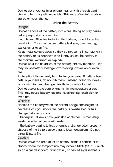 19Do not store your cellular phone near or with a credit card,disk or other magnetic materials. This may affect informationstored on your phone.Using the BatteryDanger:Do not dispose of the battery into a fire. Doing so may causebattery explosion or even fire.If you have difficulties installing the battery, do not force theinstallation. This may cause battery leakage, overheating,explosion or even fire.Keep metal objects away so they do not come in contact withthe battery or its connectors as it may cause the battery toshort circuit, overheat or explode.Do not weld the polarities of the battery directly together. Thismay cause battery leakage, overheating, explosion or evenfire.Battery liquid is severely harmful for your eyes. If battery liquidgets in your eyes, do not rub them. Instead, wash your eyeswith water first and then go directly to a doctor for help.Do not use or store your phone in high temperature areas.This may cause battery leakage, overheating, explosion oreven fire.Warning:Replace the battery when the normal usage time begins todecrease or if you notice the battery is overheated or haschanged shape or color.If battery liquid leaks onto your skin or clothes, immediatelywash the affected parts with water.If the battery begins to leak or emits a strange odor, properlydispose of the battery according to local regulations. Do notthrow it into a fire.Caution:Do not leave the product or its battery inside a vehicle or inplaces where the temperature may exceed 60°C (140°F), suchas on a car dashboard, window sill, or behind a glass that is