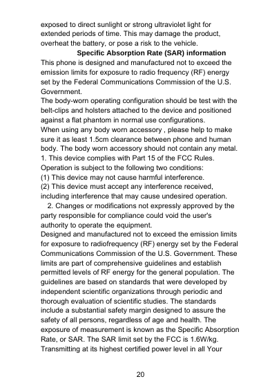 20exposed to direct sunlight or strong ultraviolet light forextended periods of time. This may damage the product,overheat the battery, or pose a risk to the vehicle.Specific Absorption Rate (SAR) informationThis phone is designed and manufactured not to exceed theemission limits for exposure to radio frequency (RF) energyset by the Federal Communications Commission of the U.S.Government.The body-worn operating configuration should be test with thebelt-clips and holsters attached to the device and positionedagainst a flat phantom in normal use configurations.When using any body worn accessory , please help to makesure it as least 1.5cm clearance between phone and humanbody. The body worn accessory should not contain any metal.1. This device complies with Part 15 of the FCC Rules.Operation is subject to the following two conditions:(1) This device may not cause harmful interference.(2) This device must accept any interference received,including interference that may cause undesired operation.2. Changes or modifications not expressly approved by theparty responsible for compliance could void the user&apos;sauthority to operate the equipment.Designed and manufactured not to exceed the emission limitsfor exposure to radiofrequency (RF) energy set by the FederalCommunications Commission of the U.S. Government. Theselimits are part of comprehensive guidelines and establishpermitted levels of RF energy for the general population. Theguidelines are based on standards that were developed byindependent scientific organizations through periodic andthorough evaluation of scientific studies. The standardsinclude a substantial safety margin designed to assure thesafety of all persons, regardless of age and health. Theexposure of measurement is known as the Specific AbsorptionRate, or SAR. The SAR limit set by the FCC is 1.6W/kg.Transmitting at its highest certified power level in all Your