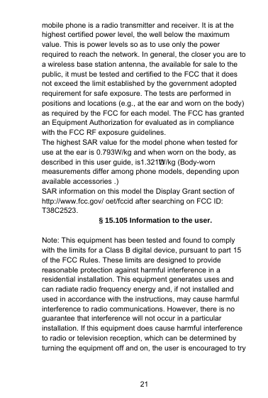 described in this user guide, is1.321        W/kg (Body-wornuse at the ear is 0.793W/kg and when worn on the body, as21mobile phone is a radio transmitter and receiver. It is at thehighest certified power level, the well below the maximumvalue. This is power levels so as to use only the powerrequired to reach the network. In general, the closer you are toa wireless base station antenna, the available for sale to thepublic, it must be tested and certified to the FCC that it doesnot exceed the limit established by the government adoptedrequirement for safe exposure. The tests are performed inpositions and locations (e.g., at the ear and worn on the body)as required by the FCC for each model. The FCC has grantedan Equipment Authorization for evaluated as in compliancewith the FCC RF exposure guidelines.The highest SAR value for the model phone when tested formeasurements differ among phone models, depending uponavailable accessories .)SAR information on this model the Display Grant section ofhttp://www.fcc.gov/ oet/fccid after searching on FCC ID:T38C2523.§ 15.105 Information to the user.Note: This equipment has been tested and found to complywith the limits for a Class B digital device, pursuant to part 15of the FCC Rules. These limits are designed to providereasonable protection against harmful interference in aresidential installation. This equipment generates uses andcan radiate radio frequency energy and, if not installed andused in accordance with the instructions, may cause harmfulinterference to radio communications. However, there is noguarantee that interference will not occur in a particularinstallation. If this equipment does cause harmful interferenceto radio or television reception, which can be determined byturning the equipment off and on, the user is encouraged to try