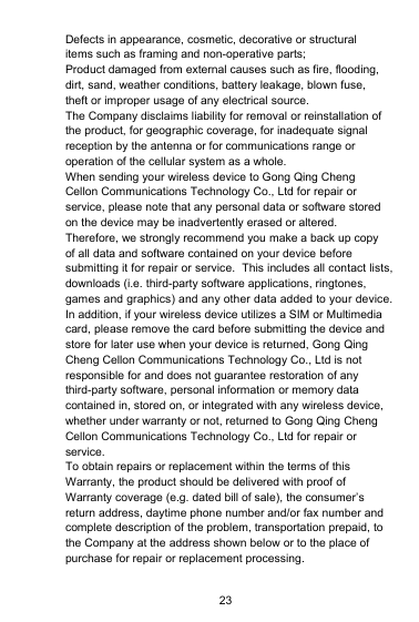 23Defects in appearance, cosmetic, decorative or structuralitems such as framing and non-operative parts;Product damaged from external causes such as fire, flooding,dirt, sand, weather conditions, battery leakage, blown fuse,theft or improper usage of any electrical source.The Company disclaims liability for removal or reinstallation ofthe product, for geographic coverage, for inadequate signalreception by the antenna or for communications range oroperation of the cellular system as a whole.When sending your wireless device to Gong Qing ChengCellon Communications Technology Co., Ltd for repair orservice, please note that any personal data or software storedon the device may be inadvertently erased or altered.Therefore, we strongly recommend you make a back up copyof all data and software contained on your device beforesubmitting it for repair or service. This includes all contact lists,downloads (i.e. third-party software applications, ringtones,games and graphics) and any other data added to your device.In addition, if your wireless device utilizes a SIM or Multimediacard, please remove the card before submitting the device andstore for later use when your device is returned, Gong QingCheng Cellon Communications Technology Co., Ltd is notresponsible for and does not guarantee restoration of anythird-party software, personal information or memory datacontained in, stored on, or integrated with any wireless device,whether under warranty or not, returned to Gong Qing ChengCellon Communications Technology Co., Ltd for repair orservice.To obtain repairs or replacement within the terms of thisWarranty, the product should be delivered with proof ofWarranty coverage (e.g. dated bill of sale), the consumer’sreturn address, daytime phone number and/or fax number andcomplete description of the problem, transportation prepaid, tothe Company at the address shown below or to the place ofpurchase for repair or replacement processing.