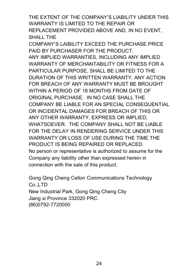 24THE EXTENT OF THE COMPANY’S LIABILITY UNDER THISWARRANTY IS LIMITED TO THE REPAIR ORREPLACEMENT PROVIDED ABOVE AND, IN NO EVENT,SHALL THECOMPANY’S LAIBILITY EXCEED THE PURCHASE PRICEPAID BY PURCHASER FOR THE PRODUCT.ANY IMPLIED WARRANTIES, INCLUDING ANY IMPLIEDWARRANTY OF MERCHANTABILITY OR FITNESS FOR APARTICULAR PURPOSE, SHALL BE LIMITED TO THEDURATION OF THIS WRITTEN WARRANTY. ANY ACTIONFOR BREACH OF ANY WARRANTY MUST BE BROUGHTWITHIN A PERIOD OF 18 MONTHS FROM DATE OFORIGINAL PURCHASE. IN NO CASE SHALL THECOMPANY BE LIABLE FOR AN SPECIAL CONSEQUENTIALOR INCIDENTAL DAMAGES FOR BREACH OF THIS ORANY OTHER WARRANTY, EXPRESS OR IMPLIED,WHATSOEVER. THE COMPANY SHALL NOT BE LIABLEFOR THE DELAY IN RENDERING SERVICE UNDER THISWARRANTY OR LOSS OF USE DURING THE TIME THEPRODUCT IS BEING REPAIRED OR REPLACED.No person or representative is authorized to assume for theCompany any liability other than expressed herein inconnection with the sale of this product.Gong Qing Cheng Cellon Communications TechnologyCo.,LTDNew Industrial Park, Gong Qing Cheng CityJiang xi Province 332020 PRC.(86)0792-7720000