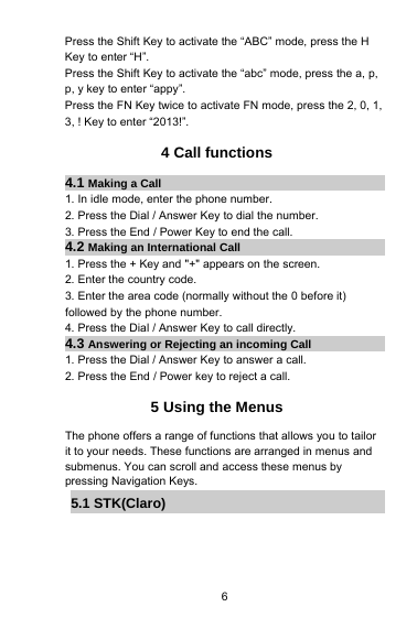 6Press the Shift Key to activate the “ABC” mode, press the HKey to enter “H”.Press the Shift Key to activate the “abc” mode, press the a, p,p, y key to enter “appy”.Press the FN Key twice to activate FN mode, press the 2, 0, 1,3, ! Key to enter “2013!”.4 Call functions4.1 Making a Call1. In idle mode, enter the phone number.2. Press the Dial / Answer Key to dial the number.3. Press the End / Power Key to end the call.4.2 Making an International Call1. Press the + Key and &quot;+&quot; appears on the screen.2. Enter the country code.3. Enter the area code (normally without the 0 before it)followed by the phone number.4. Press the Dial / Answer Key to call directly.4.3 Answering or Rejecting an incoming Call1. Press the Dial / Answer Key to answer a call.2. Press the End / Power key to reject a call.5 Using the MenusThe phone offers a range of functions that allows you to tailorit to your needs. These functions are arranged in menus andsubmenus. You can scroll and access these menus bypressing Navigation Keys.5.1 STK(Claro)