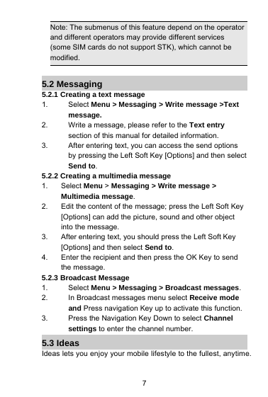 7Note: The submenus of this feature depend on the operatorand different operators may provide different services(some SIM cards do not support STK), which cannot bemodified.5.2 Messaging5.2.1 Creating a text message1. Select Menu &gt; Messaging &gt; Write message &gt;Textmessage.2. Write a message, please refer to the Text entrysection of this manual for detailed information.3. After entering text, you can access the send optionsby pressing the Left Soft Key [Options] and then selectSend to.5.2.2 Creating a multimedia message1. Select Menu &gt;Messaging &gt; Write message &gt;Multimedia message.2. Edit the content of the message; press the Left Soft Key[Options] can add the picture, sound and other objectinto the message.3. After entering text, you should press the Left Soft Key[Options] and then select Send to.4. Enter the recipient and then press the OK Key to sendthe message.5.2.3 Broadcast Message1. Select Menu &gt; Messaging &gt; Broadcast messages.2. In Broadcast messages menu select Receive modeand Press navigation Key up to activate this function.3. Press the Navigation Key Down to select Channelsettings to enter the channel number.5.3 IdeasIdeas lets you enjoy your mobile lifestyle to the fullest, anytime.