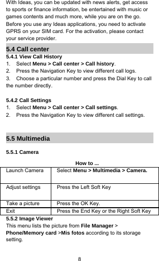 8With Ideas, you can be updated with news alerts, get accessto sports or finance information, be entertained with music orgames contents and much more, while you are on the go.Before you use any Ideas applications, you need to activateGPRS on your SIM card. For the activation, please contactyour service provider.5.4 Call center5.4.1 View Call History1. Select Menu &gt; Call center &gt; Call history.2. Press the Navigation Key to view different call logs.3. Choose a particular number and press the Dial Key to callthe number directly.5.4.2 Call Settings1. Select Menu &gt; Call center &gt; Call settings.2. Press the Navigation Key to view different call settings.5.5 Multimedia5.5.1 CameraHow to ...Launch Camera Select Menu &gt; Multimedia &gt; Camera.Adjust settings Press the Left Soft KeyTake a picture Press the OK Key.Exit Press the End Key or the Right Soft Key5.5.2 Image ViewerThis menu lists the picture from File Manager &gt;Phone/Memory card &gt;Mis fotos according to its storagesetting.