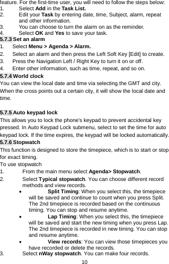  10 feature. For the first-time user, you will need to follow the steps below: 1. Select Add in the Task List.  2. Edit your Task by entering date, time, Subject, alarm, repeat and other information. 3. You can choose to turn the alarm on as the reminder. 4.  Select OK and Yes to save your task. 5.7.3 Set an alarm 1.   Select Menu &gt; Agenda &gt; Alarm. 2.      Select an alarm and then press the Left Soft Key [Edit] to create. 3.   Press the Navigation Left / Right Key to turn it on or off. 4.      Enter other information, such as time, repeat, and so on. 5.7.4 World clock You can view the local date and time via selecting the GMT and city. When the cross points out a certain city, it will show the local date and time.    5.7.5 Auto keypad lock This allows you to lock the phone&apos;s keypad to prevent accidental key pressed. In Auto Keypad Lock submenu, select to set the time for auto keypad lock. If the time expires, the keypad will be locked automatically. 5.7.6 Stopwatch This function is designed to store the timepiece, which is to start or stop for exact timing. To use stopwatch 1. From the main menu select Agenda&gt; Stopwatch. 2. Select Typical stopwatch. You can choose different record methods and view records.   • Split Timing: When you select this, the timepiece will be saved and continue to count when you press Split. The 2nd timepiece is recorded based on the continuous timing. You can stop and resume anytime. • Lap Timing: When you select this, the timepiece will be saved and start the new timing when you press Lap. The 2nd timepiece is recorded in new timing. You can stop and resume anytime. • View records: You can view those timepieces you have recorded or delete the records. 3. Select nWay stopwatch. You can make four records. 