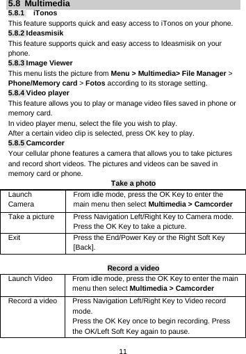  11 5.8  Multimedia 5.8.1   iTonos This feature supports quick and easy access to iTonos on your phone. 5.8.2 Ideasmisik This feature supports quick and easy access to Ideasmisik on your phone. 5.8.3 Image Viewer This menu lists the picture from Menu &gt; Multimedia&gt; File Manager &gt; Phone/Memory card &gt; Fotos according to its storage setting.   5.8.4 Video player This feature allows you to play or manage video files saved in phone or memory card. In video player menu, select the file you wish to play. After a certain video clip is selected, press OK key to play. 5.8.5 Camcorder Your cellular phone features a camera that allows you to take pictures and record short videos. The pictures and videos can be saved in memory card or phone. Take a photo Launch Camera   From idle mode, press the OK Key to enter the main menu then select Multimedia &gt; Camcorder Take a picture Press Navigation Left/Right Key to Camera mode. Press the OK Key to take a picture. Exit   Press the End/Power Key or the Right Soft Key [Back].  Record a video Launch Video   From idle mode, press the OK Key to enter the main menu then select Multimedia &gt; Camcorder Record a video Press Navigation Left/Right Key to Video record mode. Press the OK Key once to begin recording. Press the OK/Left Soft Key again to pause.   