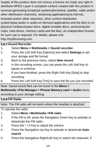  13 Supply of this product does not convey a license nor imply any right to distribute MPEG Layer-3 compliant content created with this product in revenue-generating broadcast systems(terrestrial, satellite, cable and/or other distribution channels), streaming applications(via internet, intranets and/or other networks), other content distribution systems(pay-audio or audio-on-demand applications and the like) or on physical media(compact discs, digital versatile discs, semiconductor chips, hard drives, memory cards and the like). An independent license for such use is required. For details, please visit http://mp3licensing.com. 5.8.7 Sound Recorder 1. Select Menu &gt; Multimedia &gt; Sound recorder. 2. Press the Left Soft Key [Options] and select Settings to set your storage and file format. 3. Back to the previous menu, select New record. 4. In the recording screen, you can press the Left Soft Key to pause or continue. 5. If you have finished, press the Right Soft Key [Stop] to stop recording. 6. Press the Left Soft Key [Yes] to save the file you just recorded. Note: Saved sound files can be found in the Menu &gt; Multimedia &gt;File Manager &gt; Phone/ Memory card &gt; Audio menu according to your storage setting. 5.8.8 FM Radio Note: The FM radio will not work unless the headset is attached.   To operate the radio: 1. Select Menu &gt;Multimedia &gt;FM radio. 2. If the FM is off, press the Navigation Down Key to activate or deactivate the FM radio. 3. Press the * / # Key to adjust the volume. 4. Press the Navigation Up Key to activate or deactivate Auto search. 5. Press the Navigation Right/Left Key to switch the channels. If 