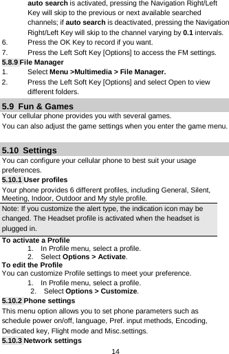  14 auto search is activated, pressing the Navigation Right/Left Key will skip to the previous or next available searched channels; if auto search is deactivated, pressing the Navigation Right/Left Key will skip to the channel varying by 0.1 intervals. 6. Press the OK Key to record if you want. 7. Press the Left Soft Key [Options] to access the FM settings. 5.8.9 File Manager 1. Select Menu &gt;Multimedia &gt; File Manager. 2.  Press the Left Soft Key [Options] and select Open to view different folders. 5.9  Fun &amp; Games Your cellular phone provides you with several games. You can also adjust the game settings when you enter the game menu.  5.10  Settings You can configure your cellular phone to best suit your usage preferences. 5.10.1 User profiles Your phone provides 6 different profiles, including General, Silent, Meeting, Indoor, Outdoor and My style profile. Note: If you customize the alert type, the indication icon may be changed. The Headset profile is activated when the headset is plugged in.                                                                                To activate a Profile 1.    In Profile menu, select a profile.   2.  Select Options &gt; Activate.   To edit the Profile You can customize Profile settings to meet your preference. 1.    In Profile menu, select a profile.    2.  Select Options &gt; Customize. 5.10.2 Phone settings This menu option allows you to set phone parameters such as   schedule power on/off, language, Pref. input methods, Encoding, Dedicated key, Flight mode and Misc.settings. 5.10.3 Network settings 