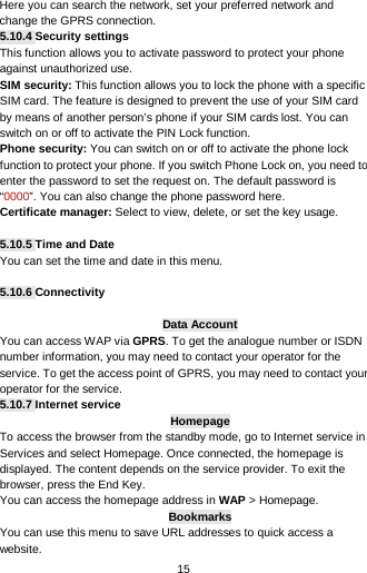  15 Here you can search the network, set your preferred network and change the GPRS connection. 5.10.4 Security settings This function allows you to activate password to protect your phone against unauthorized use. SIM security: This function allows you to lock the phone with a specific SIM card. The feature is designed to prevent the use of your SIM card by means of another person’s phone if your SIM cards lost. You can switch on or off to activate the PIN Lock function. Phone security: You can switch on or off to activate the phone lock function to protect your phone. If you switch Phone Lock on, you need to enter the password to set the request on. The default password is “0000”. You can also change the phone password here. Certificate manager: Select to view, delete, or set the key usage.  5.10.5 Time and Date You can set the time and date in this menu.  5.10.6 Connectivity  Data Account You can access WAP via GPRS. To get the analogue number or ISDN number information, you may need to contact your operator for the service. To get the access point of GPRS, you may need to contact your operator for the service. 5.10.7 Internet service Homepage To access the browser from the standby mode, go to Internet service in Services and select Homepage. Once connected, the homepage is displayed. The content depends on the service provider. To exit the browser, press the End Key. You can access the homepage address in WAP &gt; Homepage. Bookmarks You can use this menu to save URL addresses to quick access a website.   