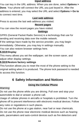  16 Input address You can key in the URL address. When you are done, select Options &gt; Done. Your phone will connect the URL you just keyed in. After the address is entered, you may select the URL and select Options &gt; Go to to connect next time. Last web address Press to access the last web address you visited. Recent pages You can view the recent pages you have visited.   Settings GPRS (General Packet Radio Service) is a technology that use for sending and receiving data over the mobile network. If the settings have made by the service provider, you may begin immediately. Otherwise, you may key in settings manually.   You can also restore browser settings here. 5.10.8 Display This menu allows you set the wallpaper, set the screen saver, and adjust other display settings. 5.10.9 Restore factory settings This function allows you to reset the most of the phone setting to the original setting when it is produced. The phone lock password is needed to access this function.  6 Safety Information and Notices Using the Cellular Phone Warning: Do not use the phone while you are driving. Pull over and stop your automobile to dial or answer a phone call. Usage of cellular phones in aircrafts or hospitals is prohibited. Turn the phone off to prevent interference with electronic medical devices. Follow any rules or regulations in such places. Do not use the phone at a gas station, near fuel or near chemicals. Do not use the phone near electronic medical devices such as hearing aids, pacemakers and auto-control devices such as fire detectors and 