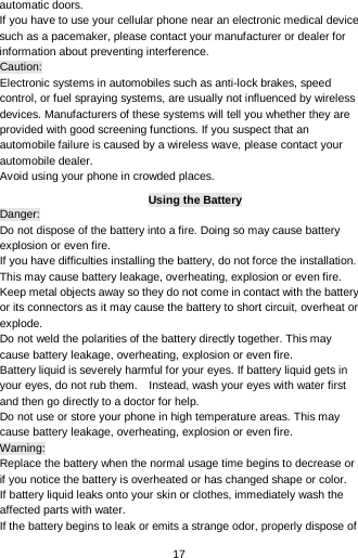  17 automatic doors.   If you have to use your cellular phone near an electronic medical device such as a pacemaker, please contact your manufacturer or dealer for information about preventing interference. Caution: Electronic systems in automobiles such as anti-lock brakes, speed control, or fuel spraying systems, are usually not influenced by wireless devices. Manufacturers of these systems will tell you whether they are provided with good screening functions. If you suspect that an automobile failure is caused by a wireless wave, please contact your automobile dealer. Avoid using your phone in crowded places. Using the Battery Danger: Do not dispose of the battery into a fire. Doing so may cause battery explosion or even fire. If you have difficulties installing the battery, do not force the installation. This may cause battery leakage, overheating, explosion or even fire. Keep metal objects away so they do not come in contact with the battery or its connectors as it may cause the battery to short circuit, overheat or explode.   Do not weld the polarities of the battery directly together. This may cause battery leakage, overheating, explosion or even fire. Battery liquid is severely harmful for your eyes. If battery liquid gets in your eyes, do not rub them.    Instead, wash your eyes with water first and then go directly to a doctor for help. Do not use or store your phone in high temperature areas. This may cause battery leakage, overheating, explosion or even fire. Warning: Replace the battery when the normal usage time begins to decrease or if you notice the battery is overheated or has changed shape or color.   If battery liquid leaks onto your skin or clothes, immediately wash the affected parts with water.   If the battery begins to leak or emits a strange odor, properly dispose of 