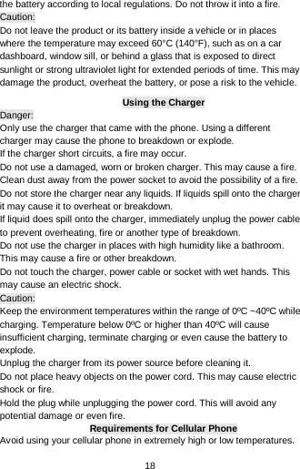  18 the battery according to local regulations. Do not throw it into a fire.   Caution: Do not leave the product or its battery inside a vehicle or in places where the temperature may exceed 60°C (140°F), such as on a car dashboard, window sill, or behind a glass that is exposed to direct sunlight or strong ultraviolet light for extended periods of time. This may damage the product, overheat the battery, or pose a risk to the vehicle.   Using the Charger Danger: Only use the charger that came with the phone. Using a different charger may cause the phone to breakdown or explode.   If the charger short circuits, a fire may occur.   Do not use a damaged, worn or broken charger. This may cause a fire.   Clean dust away from the power socket to avoid the possibility of a fire. Do not store the charger near any liquids. If liquids spill onto the charger it may cause it to overheat or breakdown. If liquid does spill onto the charger, immediately unplug the power cable to prevent overheating, fire or another type of breakdown. Do not use the charger in places with high humidity like a bathroom. This may cause a fire or other breakdown. Do not touch the charger, power cable or socket with wet hands. This may cause an electric shock. Caution: Keep the environment temperatures within the range of 0ºC ~40ºC while charging. Temperature below 0ºC or higher than 40ºC will cause insufficient charging, terminate charging or even cause the battery to explode. Unplug the charger from its power source before cleaning it.   Do not place heavy objects on the power cord. This may cause electric shock or fire. Hold the plug while unplugging the power cord. This will avoid any potential damage or even fire. Requirements for Cellular Phone Avoid using your cellular phone in extremely high or low temperatures. 