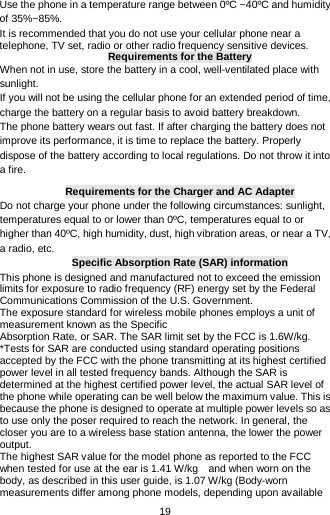  19 Use the phone in a temperature range between 0ºC ~40ºC and humidity of 35%~85%. It is recommended that you do not use your cellular phone near a telephone, TV set, radio or other radio frequency sensitive devices. Requirements for the Battery When not in use, store the battery in a cool, well-ventilated place with sunlight. If you will not be using the cellular phone for an extended period of time, charge the battery on a regular basis to avoid battery breakdown. The phone battery wears out fast. If after charging the battery does not improve its performance, it is time to replace the battery. Properly dispose of the battery according to local regulations. Do not throw it into a fire. Requirements for the Charger and AC Adapter Do not charge your phone under the following circumstances: sunlight, temperatures equal to or lower than 0ºC, temperatures equal to or higher than 40ºC, high humidity, dust, high vibration areas, or near a TV, a radio, etc.  Specific Absorption Rate (SAR) information This phone is designed and manufactured not to exceed the emission limits for exposure to radio frequency (RF) energy set by the Federal Communications Commission of the U.S. Government. The exposure standard for wireless mobile phones employs a unit of measurement known as the Specific Absorption Rate, or SAR. The SAR limit set by the FCC is 1.6W/kg. *Tests for SAR are conducted using standard operating positions accepted by the FCC with the phone transmitting at its highest certified power level in all tested frequency bands. Although the SAR is determined at the highest certified power level, the actual SAR level of the phone while operating can be well below the maximum value. This is because the phone is designed to operate at multiple power levels so as to use only the poser required to reach the network. In general, the closer you are to a wireless base station antenna, the lower the power output. The highest SAR value for the model phone as reported to the FCC when tested for use at the ear is 1.41 W/kg    and when worn on the body, as described in this user guide, is 1.07 W/kg (Body-worn measurements differ among phone models, depending upon available 