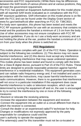 20 accessories and FCC requirements.) While there may be differences between the SAR levels of various phones and at various positions, they all meet the government requirement. The FCC has granted an Equipment Authorization for this model phone with all reported SAR levels evaluated as in compliance with the FCC RF exposure guidelines. SAR information on this model phone is on file with the FCC and can be found under the Display Grant section of www.fcc.gov/oet/ea/fccid after searching on FCC ID: T38C3021. For body worn operation, this phone has been tested and meets the FCC RF exposure guidelines for use with an accessory that contains no metal and the positions the handset a minimum of 1.5 cm from the body. Use of other accessories may not ensure compliance with FCC RF exposure guidelines. If you do no t use a body-worn accessory and are not holding the phone at the ear, position the handset a minimum of 1.5 cm from your body when the phone is switched on. FCC Regulations: This mobile phone complies with part 15 of the FCC Rules. Operation is subject to the following two conditions: (1) This device may not cause harmful interference, and (2) this device must accept any interference received, including interference that may cause undesired operation. This mobile phone has been tested and found to comply with the limits for a Class B digital device, pursuant to Part 15 of the FCC Rules. These limits are designed to provide reasonable protection against harmful interference in a residential installation. This equipment generates uses and can radiate radio frequency energy and, if not installed and used in accordance with the instructions, may cause harmful interference to radio communications. However, there is no guarantee that interference will not occur in a particular installation If this equipment does cause harmful interference to radio or television reception, which can be determined by turning the equipment off and on, the user is encouraged to try to correct the interference by one or more of the following measures: -Reorient or relocate the receiving antenna. -Increase the separation between the equipment and receiver. -Connect the equipment into an outlet on a circuit different from that to which the receiver is connected. -Consult the dealer or an experienced radio/TV technician for help. Changes or modifications not expressly approved by the party responsible for compliance could void the user‘s authority to operate the equipment. The antenna(s) used for this transmitter must not be co-located or 