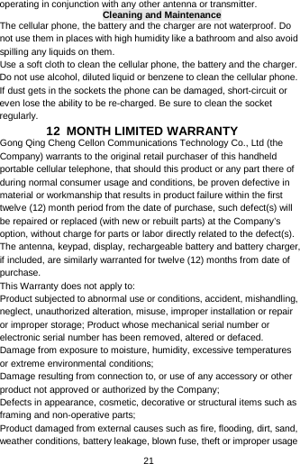  21 operating in conjunction with any other antenna or transmitter. Cleaning and Maintenance The cellular phone, the battery and the charger are not waterproof. Do not use them in places with high humidity like a bathroom and also avoid spilling any liquids on them. Use a soft cloth to clean the cellular phone, the battery and the charger. Do not use alcohol, diluted liquid or benzene to clean the cellular phone. If dust gets in the sockets the phone can be damaged, short-circuit or even lose the ability to be re-charged. Be sure to clean the socket regularly. 12  MONTH LIMITED WARRANTY Gong Qing Cheng Cellon Communications Technology Co., Ltd (the Company) warrants to the original retail purchaser of this handheld portable cellular telephone, that should this product or any part there of during normal consumer usage and conditions, be proven defective in material or workmanship that results in product failure within the first twelve (12) month period from the date of purchase, such defect(s) will be repaired or replaced (with new or rebuilt parts) at the Company’s option, without charge for parts or labor directly related to the defect(s). The antenna, keypad, display, rechargeable battery and battery charger, if included, are similarly warranted for twelve (12) months from date of purchase.   This Warranty does not apply to: Product subjected to abnormal use or conditions, accident, mishandling, neglect, unauthorized alteration, misuse, improper installation or repair or improper storage; Product whose mechanical serial number or electronic serial number has been removed, altered or defaced. Damage from exposure to moisture, humidity, excessive temperatures or extreme environmental conditions; Damage resulting from connection to, or use of any accessory or other product not approved or authorized by the Company; Defects in appearance, cosmetic, decorative or structural items such as framing and non-operative parts; Product damaged from external causes such as fire, flooding, dirt, sand, weather conditions, battery leakage, blown fuse, theft or improper usage 