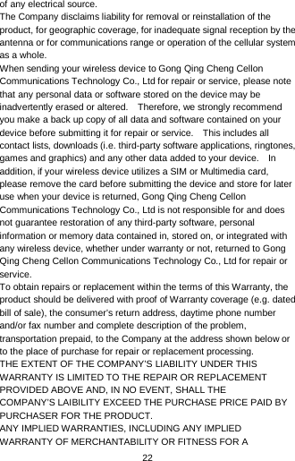  22 of any electrical source. The Company disclaims liability for removal or reinstallation of the product, for geographic coverage, for inadequate signal reception by the antenna or for communications range or operation of the cellular system as a whole.   When sending your wireless device to Gong Qing Cheng Cellon Communications Technology Co., Ltd for repair or service, please note that any personal data or software stored on the device may be inadvertently erased or altered.    Therefore, we strongly recommend you make a back up copy of all data and software contained on your device before submitting it for repair or service.   This includes all contact lists, downloads (i.e. third-party software applications, ringtones, games and graphics) and any other data added to your device.    In addition, if your wireless device utilizes a SIM or Multimedia card, please remove the card before submitting the device and store for later use when your device is returned, Gong Qing Cheng Cellon Communications Technology Co., Ltd is not responsible for and does not guarantee restoration of any third-party software, personal information or memory data contained in, stored on, or integrated with any wireless device, whether under warranty or not, returned to Gong Qing Cheng Cellon Communications Technology Co., Ltd for repair or service.   To obtain repairs or replacement within the terms of this Warranty, the product should be delivered with proof of Warranty coverage (e.g. dated bill of sale), the consumer’s return address, daytime phone number and/or fax number and complete description of the problem, transportation prepaid, to the Company at the address shown below or to the place of purchase for repair or replacement processing. THE EXTENT OF THE COMPANY’S LIABILITY UNDER THIS WARRANTY IS LIMITED TO THE REPAIR OR REPLACEMENT PROVIDED ABOVE AND, IN NO EVENT, SHALL THE COMPANY’S LAIBILITY EXCEED THE PURCHASE PRICE PAID BY PURCHASER FOR THE PRODUCT. ANY IMPLIED WARRANTIES, INCLUDING ANY IMPLIED WARRANTY OF MERCHANTABILITY OR FITNESS FOR A 