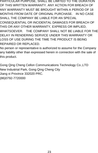  23 PARTICULAR PURPOSE, SHALL BE LIMITED TO THE DURATION OF THIS WRITTEN WARRANTY. ANY ACTION FOR BREACH OF ANY WARRANTY MUST BE BROUGHT WITHIN A PERIOD OF 18 MONTHS FROM DATE OF ORIGINAL PURCHASE.    IN NO CASE SHALL THE COMPANY BE LIABLE FOR AN SPECIAL CONSEQUENTIAL OR INCIDENTAL DAMAGES FOR BREACH OF THIS OR ANY OTHER WARRANTY, EXPRESS OR IMPLIED, WHATSOEVER.    THE COMPANY SHALL NOT BE LIABLE FOR THE DELAY IN RENDERING SERVICE UNDER THIS WARRANTY OR LOSS OF USE DURING THE TIME THE PRODUCT IS BEING REPAIRED OR REPLACED. No person or representative is authorized to assume for the Company any liability other than expressed herein in connection with the sale of this product.  Gong Qing Cheng Cellon Communications Technology Co.,LTD New Industrial Park, Gong Qing Cheng City Jiang xi Province 332020 PRC. (86)0792-7720000    