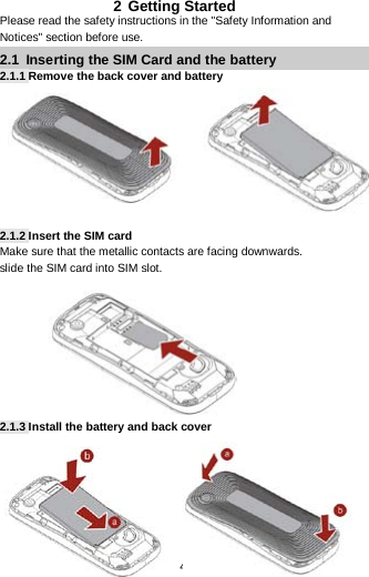  4 2 Getting Started Please read the safety instructions in the &quot;Safety Information and Notices&quot; section before use. 2.1  Inserting the SIM Card and the battery 2.1.1 Remove the back cover and battery          2.1.2 Insert the SIM card Make sure that the metallic contacts are facing downwards.   slide the SIM card into SIM slot.          2.1.3 Install the battery and back cover        