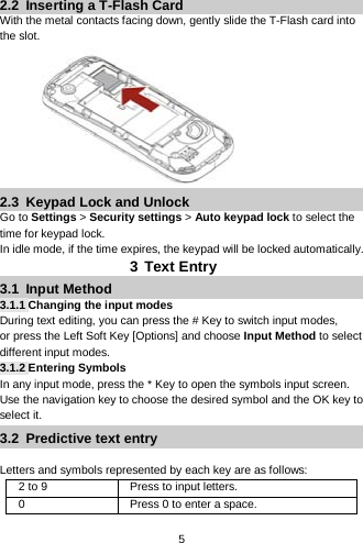  5  2.2  Inserting a T-Flash Card With the metal contacts facing down, gently slide the T-Flash card into the slot.          2.3  Keypad Lock and Unlock Go to Settings &gt; Security settings &gt; Auto keypad lock to select the time for keypad lock. In idle mode, if the time expires, the keypad will be locked automatically. 3 Text Entry 3.1  Input Method 3.1.1 Changing the input modes During text editing, you can press the # Key to switch input modes,   or press the Left Soft Key [Options] and choose Input Method to select different input modes. 3.1.2 Entering Symbols In any input mode, press the * Key to open the symbols input screen. Use the navigation key to choose the desired symbol and the OK key to select it. 3.2  Predictive text entry  Letters and symbols represented by each key are as follows: 2 to 9 Press to input letters. 0  Press 0 to enter a space. 