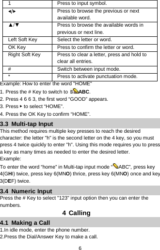  6 1 Press to input symbol. ◀/▶ Press to browse the previous or next available word. ▲/▼ Press to browse the available words in previous or next line. Left Soft Key Select the letter or word. OK Key Press to confirm the letter or word. Right Soft Key   Press to clear a letter, press and hold to clear all entries. #  Switch between input mode. *  Press to activate punctuation mode. Example: How to enter the word &quot;HOME&quot; 1. Press the # Key to switch to  ABC. 2. Press 4 6 6 3, the first word “GOOD” appears. 3. Press ▶ to select “HOME”. 4. Press the OK Key to confirm “HOME”. 3.3  Multi-tap Input This method requires multiple key presses to reach the desired character: the letter &quot;h&quot; is the second letter on the 4 key, so you must press 4 twice quickly to enter &quot;h&quot;. Using this mode requires you to press a key as many times as needed to enter the desired letter. Example: To enter the word “home” in Multi-tap input mode “ ABC”, press key 4(GHI) twice, press key 6(MNO) thrice, press key 6(MNO) once and key 3(DEF) twice. 3.4  Numeric Input Press the # Key to select &quot;123&quot; input option then you can enter the numbers.   4 Calling 4.1  Making a Call 1.In idle mode, enter the phone number. 2.Press the Dial/Answer Key to make a call. 