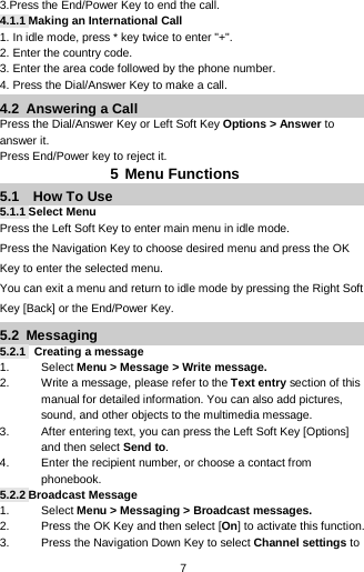  7 3.Press the End/Power Key to end the call. 4.1.1 Making an International Call 1. In idle mode, press * key twice to enter &quot;+&quot;. 2. Enter the country code. 3. Enter the area code followed by the phone number. 4. Press the Dial/Answer Key to make a call. 4.2  Answering a Call Press the Dial/Answer Key or Left Soft Key Options &gt; Answer to answer it. Press End/Power key to reject it.         5 Menu Functions 5.1   How To Use 5.1.1 Select Menu Press the Left Soft Key to enter main menu in idle mode.   Press the Navigation Key to choose desired menu and press the OK Key to enter the selected menu. You can exit a menu and return to idle mode by pressing the Right Soft Key [Back] or the End/Power Key. 5.2  Messaging 5.2.1   Creating a message 1. Select Menu &gt; Message &gt; Write message.   2. Write a message, please refer to the Text entry section of this manual for detailed information. You can also add pictures, sound, and other objects to the multimedia message. 3. After entering text, you can press the Left Soft Key [Options] and then select Send to. 4. Enter the recipient number, or choose a contact from phonebook. 5.2.2 Broadcast Message 1. Select Menu &gt; Messaging &gt; Broadcast messages. 2. Press the OK Key and then select [On] to activate this function. 3. Press the Navigation Down Key to select Channel settings to 