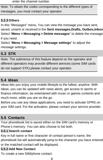  8 enter the channel number. Note: To obtain the codes corresponding to the different types of messages, you must contact your operator.  5.2.3 Others In this “Messages” menu, You can view the message you have sent, saved, unsent or received in the Sent messages,Drafts, Outbox,Inbox Select “Menu &gt; Messaging &gt; Delete messages” to delete the message if you need. Select “Menu &gt; Messaging &gt; Message settings” to adjust the message settings. 5.3  STK Note: The submenus of this feature depend on the operator and different operators may provide different services (some SIM cards do not support STK).please contact your operator.  5.4  Ideas Ideas lets you enjoy your mobile lifestyle to the fullest, anytime. With Ideas, you can be updated with news alerts, get access to sports or finance information, be entertained with music or games contents and much more, while you are on the go. Before you use any Ideas applications, you need to activate GPRS on your SIM card. For the activation, please contact your service provider.  5.5  Contacts Your phonebook list is saved either on the SIM card’s memory or Phone’s memory. You can also choose to list both. 5.5.1 Search contact Key in full name or first character of contact person’s name, the phonebook list will automatically jump to the character you have entered or the matched contact will be displayed. 5.5.2 Add New Contact To create a new SIM/phone contact: 