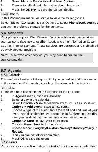  9 1. Select Menu &gt; Contacts &gt; Add New Contact. 2. Then enter all related information about the contact. 3. Press the OK Key to save the contact details. 5.5.3 Others In this Phonebook menu, you can also view the Caller groups. Select “Menu &gt;Contacts , press Options to select Phonebook settings can set the preferred storage for the contacts. 5.6  Services Your phones support Web Browser. You can obtain various services such as up-to date news, weather, sport, and other information as well as other Internet services. These services are designed and maintained by WAP service providers. Note: To activate WAP service, you may need to contact your service provider.                    5.7  Agenda 5.7.1 Calendar This feature allows you to keep track of your schedule and tasks saved in the calendar. You can also switch on the alarm with the task for reminding. To make a note and reminder in Calendar for the first time: 1. In Agenda menu, choose Calendar. 2. Select a day in the calendar. 3. Select Options &gt; View to view the event. You can also select Options &gt; Add event to add a new event. 4. Choose a type of the event. Input the start and end time of your event, and describe the event contents in Subject and Details, after you finish editing the contents of your event, select Options &gt; Done to save your description. 5. Choose Alarm clock to turn on or off.   6. Choose Once/ Everyday/Custom/ Weekly/ Monthly/Yearly in Repeat. 7.         Then you can edit other information. 8.  Press Ok to save the event. 5.7.2 Tasks You can also view, edit or delete the tasks from the options under this 