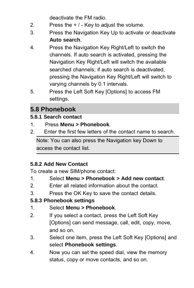 deactivate the FM radio.2. Press the + / - Key to adjust the volume.3. Press the Navigation Key Up to activate or deactivateAuto search.4. Press the Navigation Key Right/Left to switch thechannels. If auto search is activated, pressing theNavigation Key Right/Left will switch the availablesearched channels; if auto search is deactivated,pressing the Navigation Key Right/Left will switch tovarying channels by 0.1 intervals.5. Press the Left Soft Key [Options] to access FMsettings.5.8 Phonebook5.8.1 Search contact1. Press Menu &gt; Phonebook.2. Enter the first few letters of the contact name to search.Note: You can also press the Navigation key Down toaccess the contact list.5.8.2 Add New ContactTo create a new SIM/phone contact:1. Select Menu &gt; Phonebook &gt; Add new contact.2. Enter all related information about the contact.3. Press the OK Key to save the contact details.5.8.3 Phonebook settings1. Select Menu &gt; Phonebook.2. If you select a contact, press the Left Soft Key[Options] can send message, call, edit, copy, move,and so on.3. Select one item, press the Left Soft Key [Options] andselect Phonebook settings.4. Now you can set the speed dial, view the memorystatus, copy or move contacts, and so on.