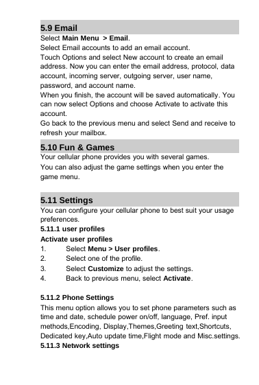 5.9 EmailSelect Main Menu &gt; Email.Select Email accounts to add an email account.Touch Options and select New account to create an emailaddress. Now you can enter the email address, protocol, dataaccount, incoming server, outgoing server, user name,password, and account name.When you finish, the account will be saved automatically. Youcan now select Options and choose Activate to activate thisaccount.Go back to the previous menu and select Send and receive torefresh your mailbox.5.10 Fun &amp; GamesYour cellular phone provides you with several games.You can also adjust the game settings when you enter thegame menu.5.11 SettingsYou can configure your cellular phone to best suit your usagepreferences.5.11.1 user profilesActivate user profiles1. Select Menu &gt; User profiles.2. Select one of the profile.3. Select Customize to adjust the settings.4. Back to previous menu, select Activate.5.11.2 Phone SettingsThis menu option allows you to set phone parameters such astime and date, schedule power on/off, language, Pref. inputmethods,Encoding, Display,Themes,Greeting text,Shortcuts,Dedicated key,Auto update time,Flight mode and Misc.settings.5.11.3 Network settings