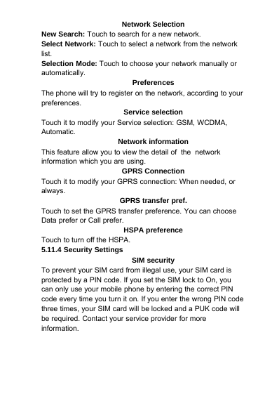 Network SelectionNew Search: Touch to search for a new network.Select Network: Touch to select a network from the networklist.Selection Mode: Touch to choose your network manually orautomatically.PreferencesThe phone will try to register on the network, according to yourpreferences.Service selectionTouch it to modify your Service selection: GSM, WCDMA,Automatic.Network informationThis feature allow you to view the detail of the networkinformation which you are using.GPRS ConnectionTouch it to modify your GPRS connection: When needed, oralways.GPRS transfer pref.Touch to set the GPRS transfer preference. You can chooseData prefer or Call prefer.HSPA preferenceTouch to turn off the HSPA.5.11.4 Security SettingsSIM securityTo prevent your SIM card from illegal use, your SIM card isprotected by a PIN code. If you set the SIM lock to On, youcan only use your mobile phone by entering the correct PINcode every time you turn it on. If you enter the wrong PIN codethree times, your SIM card will be locked and a PUK code willbe required. Contact your service provider for moreinformation.