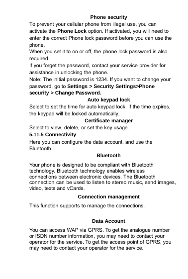 Phone securityTo prevent your cellular phone from illegal use, you canactivate the Phone Lock option. If activated, you will need toenter the correct Phone lock password before you can use thephone.When you set it to on or off, the phone lock password is alsorequired.If you forget the password, contact your service provider forassistance in unlocking the phone.Note: The initial password is 1234. If you want to change yourpassword, go to Settings &gt; Security Settings&gt;Phonesecurity &gt; Change Password.Auto keypad lockSelect to set the time for auto keypad lock. If the time expires,the keypad will be locked automatically.Certificate managerSelect to view, delete, or set the key usage.5.11.5 ConnectivityHere you can configure the data account, and use theBluetooth.BluetoothYour phone is designed to be compliant with Bluetoothtechnology. Bluetooth technology enables wirelessconnections between electronic devices. The Bluetoothconnection can be used to listen to stereo music, send images,video, texts and vCards.Connection managementThis function supports to manage the connections.Data AccountYou can access WAP via GPRS. To get the analogue numberor ISDN number information, you may need to contact youroperator for the service. To get the access point of GPRS, youmay need to contact your operator for the service.