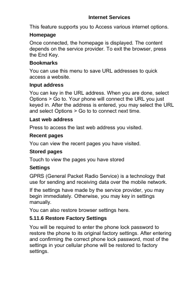 Internet ServicesThis feature supports you to Access various internet options.HomepageOnce connected, the homepage is displayed. The contentdepends on the service provider. To exit the browser, pressthe End Key.BookmarksYou can use this menu to save URL addresses to quickaccess a website.Input addressYou can key in the URL address. When you are done, selectOptions &gt; Go to. Your phone will connect the URL you justkeyed in. After the address is entered, you may select the URLand select Options &gt; Go to to connect next time.Last web addressPress to access the last web address you visited.Recent pagesYou can view the recent pages you have visited.Stored pagesTouch to view the pages you have storedSettingsGPRS (General Packet Radio Service) is a technology thatuse for sending and receiving data over the mobile network.If the settings have made by the service provider, you maybegin immediately. Otherwise, you may key in settingsmanually.You can also restore browser settings here.5.11.6 Restore Factory SettingsYou will be required to enter the phone lock password torestore the phone to its original factory settings. After enteringand confirming the correct phone lock password, most of thesettings in your cellular phone will be restored to factorysettings.