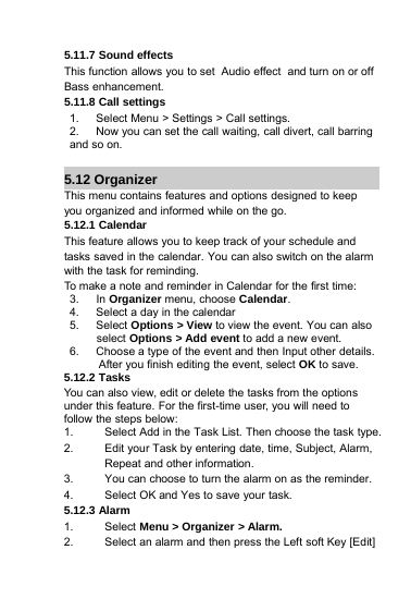 5.11.7 Sound effectsThis function allows you to set Audio effect and turn on or offBass enhancement.5.11.8 Call settings1. Select Menu &gt; Settings&gt;Callsettings.2. Now you can set the call waiting, call divert, call barringand so on.5.12 OrganizerThis menu contains features and options designed to keepyou organized and informed while on the go.5.12.1 CalendarThis feature allows you to keep track of your schedule andtasks saved in the calendar. You can also switch on the alarmwith the task for reminding.To make a note and reminder in Calendar for the first time:3. In Organizer menu, choose Calendar.4. Select a day in the calendar5. Select Options &gt;View to view the event. You can alsoselect Options &gt; Add event to add a new event.6. Choose a type of the event and then Input other details.After you finish editing the event, select OK to save.5.12.2 TasksYou can also view, edit or delete the tasks from the optionsunder this feature. For the first-time user, you will need tofollow the steps below:1. Select Add in the Task List. Then choose the task type.2. Edit your Task by entering date, time, Subject, Alarm,Repeat and other information.3. You can choose to turn the alarm on as the reminder.4. Select OK and Yes to save your task.5.12.3 Alarm1. Select Menu &gt; Organizer &gt; Alarm.2. Select an alarm and then press the Left soft Key [Edit]