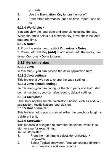 to create.3. Use the Navigation Key to turn it on or off.4. Enter other information, such as time, repeat, and soon.5.12.4 World clockYou can view the local date and time via selecting the city.When the cross points out a certain city, it will show the localdate and time.5.12.5 Notes1. From the main menu, select Organizer &gt; Notes.2. Press Left Soft Key [Add] to add notes, edit the notes, thenselect Options &gt; Done to save.5.13 Herramientas5.13.1 JavaIn this menu ,you can access the Java application here.5.13.2 Java settingsThis feature allows you to chang the Java settings.5.13.3 Java default settingsIn this menu,you can configure the third party and Untrusteddomain settings , you can also reset to default settings.5.13.4 CalculatorCalculator applies simple calculator function such as addition,subtraction, multiplications and division.5.13.5 Unit converterThis feature helps you to convert either the weight or length toa different unit.5.13.6 StopwatchThis function is designed to store the timepiece, which is tostart or stop for exact timing.To use stopwatch1. From the main menu select Herramientas &gt;Stopwatch.2. Select Typical stopwatch. You can choose differentrecord methods and view records.