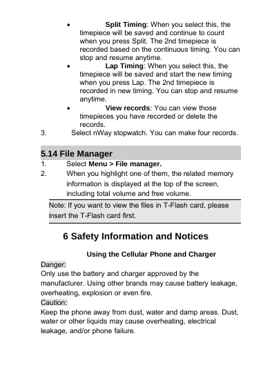 Split Timing: When you select this, thetimepiece will be saved and continue to countwhen you press Split. The 2nd timepiece isrecorded based on the continuous timing. You canstop and resume anytime.Lap Timing: When you select this, thetimepiece will be saved and start the new timingwhen you press Lap. The 2nd timepiece isrecorded in new timing. You can stop and resumeanytime.View records: You can view thosetimepieces you have recorded or delete therecords.3. Select nWaystopwatch. You can make four records.5.14 File Manager1. Select Menu &gt; File manager.2. When you highlight one of them, the related memoryinformation is displayed at the top of the screen,including total volume and free volume.Note: If you want to view the files in T-Flash card, pleaseinsert the T-Flash card first.6 Safety Information and NoticesUsing the Cellular Phone and ChargerDanger:Only use the battery and charger approved by themanufacturer. Using other brands may cause battery leakage,overheating, explosion or even fire.Caution:Keep the phone away from dust, water and damp areas. Dust,water or other liquids may cause overheating, electricalleakage, and/or phone failure.