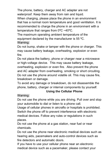 The phone, battery, charger and AC adapter are notwaterproof. Keep them away from rain and liquid.When charging, please place the phone in an environmentthat has a normal room temperature and good ventilation. It isrecommended to charge the phone in an environment with atemperature that ranges from 0ºC ~40ºC.The maximum operating ambient temperature of theequipment declared by the manufacturer is 55 ºC.Warning:Do not bump, shake or tamper with the phone or charger. Thismay cause battery leakage, overheating, explosion or evenfire.Do not place the battery, phone or charger near a microwaveor high-voltage device. This may cause battery leakage,overheating, explosion or even fire. Also prevent the phoneand AC adapter from overheating, smoking or short circuiting.Do not use the phone around volatile oil. This may cause fire,breakdown or damage.To avoid any damage or breakdown, do not disassemble thephone, battery, charger or internal components by yourself.Using the Cellular PhoneWarning:Do not use the phone while you are driving. Pull over and stopyour automobile to dial or listen to a phone call.Usage of cellular phones in aircrafts or hospitals is prohibited.Switch the phone off to prevent interference with electronicmedical devices. Follow any rules or regulations in suchplaces.Do not use the phone at a gas station, near fuel or nearchemicals.Do not use the phone near electronic medical devices such ashearing aids, pacemakers and auto-control devices such asfire detectors and automatic doors.If you have to use your cellular phone near an electronicmedical device such as a pacemaker, please contact your