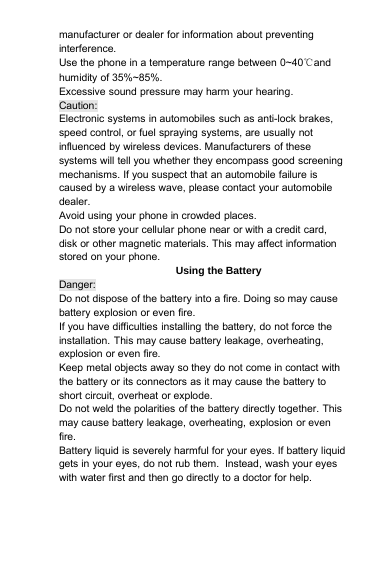 manufacturer or dealer for information about preventinginterference.Use the phone in a temperature range between 0~40℃andhumidity of 35%~85%.Excessive sound pressure may harm your hearing.Caution:Electronic systems in automobiles such as anti-lock brakes,speed control, or fuel spraying systems, are usually notinfluenced by wireless devices. Manufacturers of thesesystems will tell you whether they encompass good screeningmechanisms. If you suspect that an automobile failure iscaused by a wireless wave, please contact your automobiledealer.Avoid using your phone in crowded places.Do not store your cellular phone near or with a credit card,disk or other magnetic materials. This may affect informationstored on your phone.Using the BatteryDanger:Do not dispose of the battery into a fire. Doing so may causebattery explosion or even fire.If you have difficulties installing the battery, do not force theinstallation. This may cause battery leakage, overheating,explosion or even fire.Keep metal objects away so they do not come in contact withthe battery or its connectors as it may cause the battery toshort circuit, overheat or explode.Do not weld the polarities of the battery directly together. Thismay cause battery leakage, overheating, explosion or evenfire.Battery liquid is severely harmful for your eyes. If battery liquidgets in your eyes, do not rub them. Instead, wash your eyeswith water first and then go directly to a doctor for help.