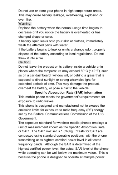 Do not use or store your phone in high temperature areas.This may cause battery leakage, overheating, explosion oreven fire.Warning:Replace the battery when the normal usage time begins todecrease or if you notice the battery is overheated or haschanged shape or color.If battery liquid leaks onto your skin or clothes, immediatelywash the affected parts with water.If the battery begins to leak or emits a strange odor, properlydispose of the battery according to local regulations. Do notthrow it into a fire.Caution:Do not leave the product or its battery inside a vehicle or inplaces where the temperature may exceed 60°C (140°F), suchas on a car dashboard, window sill, or behind a glass that isexposed to direct sunlight or strong ultraviolet light forextended periods of time. This may damage the product,overheat the battery, or pose a risk to the vehicle.Specific Absorption Rate (SAR) informationThis mobile phone meets the government’s requirements forexposure to radio waves.This phone is designed and manufactured not to exceed theemission limits for exposure to radio frequency (RF) energyset by the Federal Communications Commission of the U.S.Government.The exposure standard for wireless mobile phones employs aunit of measurement known as the Specific Absorption Rate,or SAR. The SAR limit set is 1.6W/kg. *Tests for SAR areconducted using standard operating positions with the phonetransmitting at its highest certified power level in all testedfrequency bands. Although the SAR is determined at thehighest certified power level, the actual SAR level of the phonewhile operating can be well below the maximum value. This isbecause the phone is designed to operate at multiple power