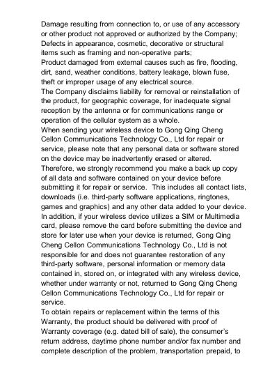 Damage resulting from connection to, or use of any accessoryor other product not approved or authorized by the Company;Defects in appearance, cosmetic, decorative or structuralitems such as framing and non-operative parts;Product damaged from external causes such as fire, flooding,dirt, sand, weather conditions, battery leakage, blown fuse,theft or improper usage of any electrical source.The Company disclaims liability for removal or reinstallation ofthe product, for geographic coverage, for inadequate signalreception by the antenna or for communications range oroperation of the cellular system as a whole.When sending your wireless device to Gong Qing ChengCellon Communications Technology Co., Ltd for repair orservice, please note that any personal data or software storedon the device may be inadvertently erased or altered.Therefore, we strongly recommend you make a back up copyof all data and software contained on your device beforesubmitting it for repair or service. This includes all contact lists,downloads (i.e. third-party software applications, ringtones,games and graphics) and any other data added to your device.In addition, if your wireless device utilizes a SIM or Multimediacard, please remove the card before submitting the device andstore for later use when your device is returned, Gong QingCheng Cellon Communications Technology Co., Ltd is notresponsible for and does not guarantee restoration of anythird-party software, personal information or memory datacontained in, stored on, or integrated with any wireless device,whether under warranty or not, returned to Gong Qing ChengCellon Communications Technology Co., Ltd for repair orservice.To obtain repairs or replacement within the terms of thisWarranty, the product should be delivered with proof ofWarranty coverage (e.g. dated bill of sale), the consumer’sreturn address, daytime phone number and/or fax number andcomplete description of the problem, transportation prepaid, to