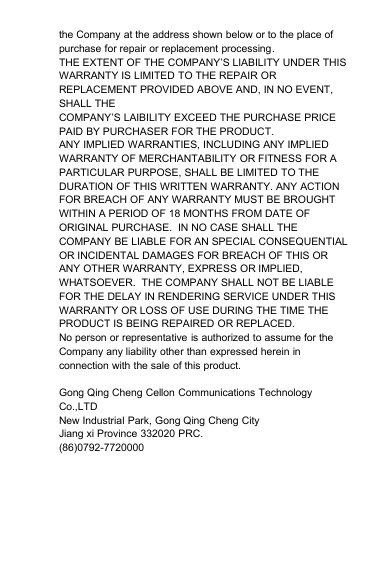 the Company at the address shown below or to the place ofpurchase for repair or replacement processing.THE EXTENT OF THE COMPANY’S LIABILITY UNDER THISWARRANTY IS LIMITED TO THE REPAIR ORREPLACEMENT PROVIDED ABOVE AND, IN NO EVENT,SHALL THECOMPANY’S LAIBILITY EXCEED THE PURCHASE PRICEPAID BY PURCHASER FOR THE PRODUCT.ANY IMPLIED WARRANTIES, INCLUDING ANY IMPLIEDWARRANTY OF MERCHANTABILITY OR FITNESS FOR APARTICULAR PURPOSE, SHALL BE LIMITED TO THEDURATION OF THIS WRITTEN WARRANTY. ANY ACTIONFOR BREACH OF ANY WARRANTY MUST BE BROUGHTWITHIN A PERIOD OF 18 MONTHS FROM DATE OFORIGINAL PURCHASE. IN NO CASE SHALL THECOMPANY BE LIABLE FOR AN SPECIAL CONSEQUENTIALOR INCIDENTAL DAMAGES FOR BREACH OF THIS ORANY OTHER WARRANTY, EXPRESS OR IMPLIED,WHATSOEVER. THE COMPANY SHALL NOT BE LIABLEFOR THE DELAY IN RENDERING SERVICE UNDER THISWARRANTY OR LOSS OF USE DURING THE TIME THEPRODUCT IS BEING REPAIRED OR REPLACED.No person or representative is authorized to assume for theCompany any liability other than expressed herein inconnection with the sale of this product.Gong Qing Cheng Cellon Communications TechnologyCo.,LTDNew Industrial Park, Gong Qing Cheng CityJiang xi Province 332020 PRC.(86)0792-7720000