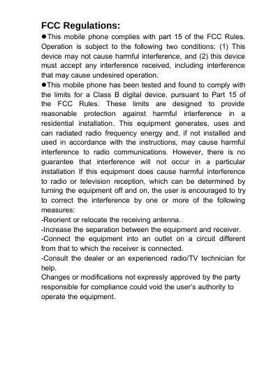 FCC Regulations:This mobile phone complies with part 15 of the FCC Rules.Operation is subject to the following two conditions: (1) Thisdevice may not cause harmful interference, and (2) this devicemust accept any interference received, including interferencethat may cause undesired operation.This mobile phone has been tested and found to comply withthe limits for a Class B digital device, pursuant to Part 15 ofthe FCC Rules. These limits are designed to providereasonable protection against harmful interference in aresidential installation. This equipment generates, uses andcan radiated radio frequency energy and, if not installed andused in accordance with the instructions, may cause harmfulinterference to radio communications. However, there is noguarantee that interference will not occur in a particularinstallation If this equipment does cause harmful interferenceto radio or television reception, which can be determined byturning the equipment off and on, the user is encouraged to tryto correct the interference by one or more of the followingmeasures:-Reorient or relocate the receiving antenna.-Increase the separation between the equipment and receiver.-Connect the equipment into an outlet on a circuit differentfrom that to which the receiver is connected.-Consult the dealer or an experienced radio/TV technician forhelp.Changes or modifications not expressly approved by the partyresponsible for compliance could void the user‘s authority tooperate the equipment.