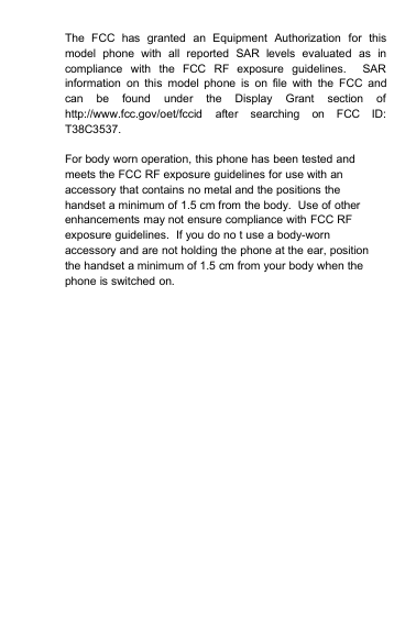 The FCC has granted an Equipment Authorization for thismodel phone with all reported SAR levels evaluated as incompliance with the FCC RF exposure guidelines. SARinformation on this model phone is on file with the FCC andcan be found under the Display Grant section ofhttp://www.fcc.gov/oet/fccid after searching on FCC ID:T38C3537.For body worn operation, this phone has been tested andmeets the FCC RF exposure guidelines for use with anaccessory that contains no metal and the positions thehandset a minimum of 1.5 cm from the body. Use of otherenhancements may not ensure compliance with FCC RFexposure guidelines. If you do no t use a body-wornaccessory and are not holding the phone at the ear, positionthe handset a minimum of 1.5 cm from your body when thephone is switched on.