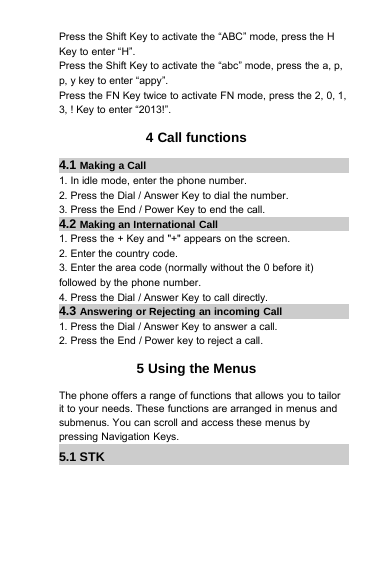 Press the Shift Key to activate the “ABC” mode, press the HKey to enter “H”.Press the Shift Key to activate the “abc” mode, press the a, p,p, y key to enter “appy”.Press the FN Key twice to activate FN mode, press the 2, 0, 1,3, ! Key to enter “2013!”.4 Call functions4.1 Making a Call1. In idle mode, enter the phone number.2. Press the Dial / Answer Key to dial the number.3. Press the End / Power Key to end the call.4.2 Making an International Call1. Press the + Key and &quot;+&quot; appears on the screen.2. Enter the country code.3. Enter the area code (normally without the 0 before it)followed by the phone number.4. Press the Dial / Answer Key to call directly.4.3 Answering or Rejecting an incoming Call1. Press the Dial / Answer Key to answer a call.2. Press the End / Power key to reject a call.5 Using the MenusThe phone offers a range of functions that allows you to tailorit to your needs. These functions are arranged in menus andsubmenus. You can scroll and access these menus bypressing Navigation Keys.5.1 STK