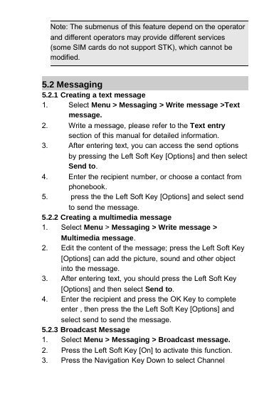 Note: The submenus of this feature depend on the operatorand different operators may provide different services(some SIM cards do not support STK), which cannot bemodified.5.2 Messaging5.2.1 Creating a text message1. Select Menu &gt; Messaging &gt; Write message &gt;Textmessage.2. Write a message, please refer to the Text entrysection of this manual for detailed information.3. After entering text, you can access the send optionsby pressing the Left Soft Key [Options] and then selectSend to.4. Enter the recipient number, or choose a contact fromphonebook.5. press the the Left Soft Key [Options] and select sendto send the message.5.2.2 Creating a multimedia message1. Select Menu &gt;Messaging &gt; Write message &gt;Multimedia message.2. Edit the content of the message; press the Left Soft Key[Options] can add the picture, sound and other objectinto the message.3. After entering text, you should press the Left Soft Key[Options] and then select Send to.4. Enter the recipient and press the OK Key to completeenter , then press the the Left Soft Key [Options] andselect send to send the message.5.2.3 Broadcast Message1. Select Menu &gt; Messaging &gt; Broadcast message.2. Press the Left Soft Key [On] to activate this function.3. Press the Navigation Key Down to select Channel