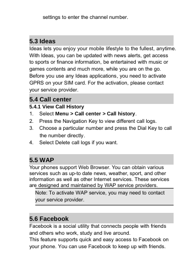 settings to enter the channel number.5.3 IdeasIdeas lets you enjoy your mobile lifestyle to the fullest, anytime.With Ideas, you can be updated with news alerts, get accessto sports or finance information, be entertained with music orgames contents and much more, while you are on the go.Before you use any Ideas applications, you need to activateGPRS on your SIM card. For the activation, please contactyour service provider.5.4 Call center5.4.1View Call History1. Select Menu &gt; Call center &gt; Call history.2. Press the Navigation Key to view different call logs.3. Choose a particular number and press the Dial Key to callthe number directly.4. Select Delete call logs if you want.5.5 WAPYour phones support Web Browser. You can obtain variousservices such as up-to date news, weather, sport, and otherinformation as well as other Internet services. These servicesare designed and maintained by WAP service providers.Note: To activate WAP service, you may need to contactyour service provider.5.6 FacebookFacebook is a social utility that connects people with friendsand others who work, study and live around.This feature supports quick and easy access to Facebook onyour phone. You can use Facebook to keep up with friends.