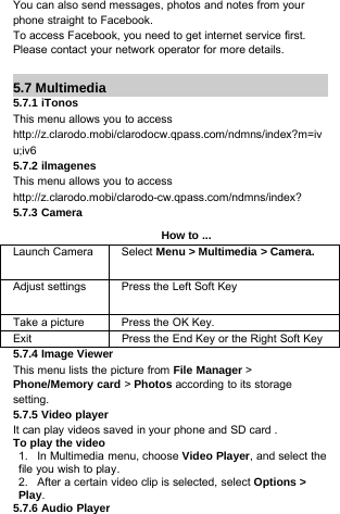 You can also send messages, photos and notes from yourphone straight to Facebook.To access Facebook, you need to get internet service first.Please contact your network operator for more details.5.7 Multimedia5.7.1 iTonosThis menu allows you to accesshttp://z.clarodo.mobi/clarodocw.qpass.com/ndmns/index?m=ivu;iv65.7.2 ilmagenesThis menu allows you to accesshttp://z.clarodo.mobi/clarodo-cw.qpass.com/ndmns/index?5.7.3 CameraHow to ...Launch Camera Select Menu &gt; Multimedia &gt; Camera.Adjust settings Press the Left Soft KeyTake a picture Press the OK Key.Exit Press the End Key or the Right Soft Key5.7.4 Image ViewerThis menu lists the picture from File Manager &gt;Phone/Memory card &gt;Photos according to its storagesetting.5.7.5Video playerIt can play videos saved in your phone and SD card .To play the video1. In Multimedia menu, choose Video Player, and select thefile you wish to play.2. After a certain video clip is selected, select Options &gt;Play.5.7.6 Audio Player