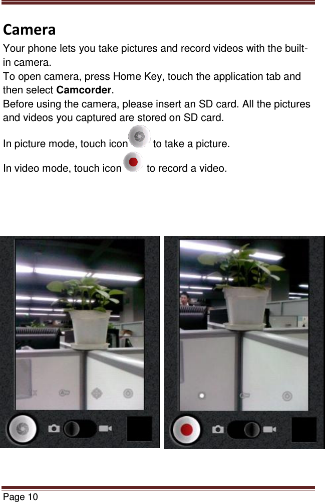   Page 10  Camera Your phone lets you take pictures and record videos with the built-in camera. To open camera, press Home Key, touch the application tab and then select Camcorder. Before using the camera, please insert an SD card. All the pictures and videos you captured are stored on SD card. In picture mode, touch icon  to take a picture. In video mode, touch icon  to record a video.                       