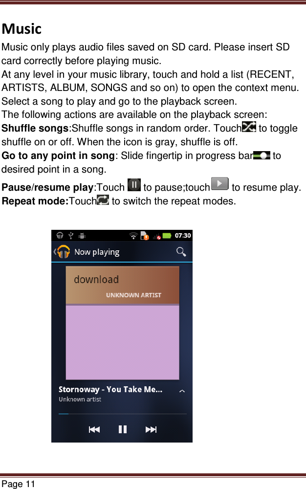   Page 11  Music Music only plays audio files saved on SD card. Please insert SD card correctly before playing music. At any level in your music library, touch and hold a list (RECENT, ARTISTS, ALBUM, SONGS and so on) to open the context menu. Select a song to play and go to the playback screen. The following actions are available on the playback screen: Shuffle songs:Shuffle songs in random order. Touch  to toggle shuffle on or off. When the icon is gray, shuffle is off. Go to any point in song: Slide fingertip in progress bar  to desired point in a song. Pause/resume play:Touch   to pause;touch  to resume play. Repeat mode:Touch  to switch the repeat modes.              