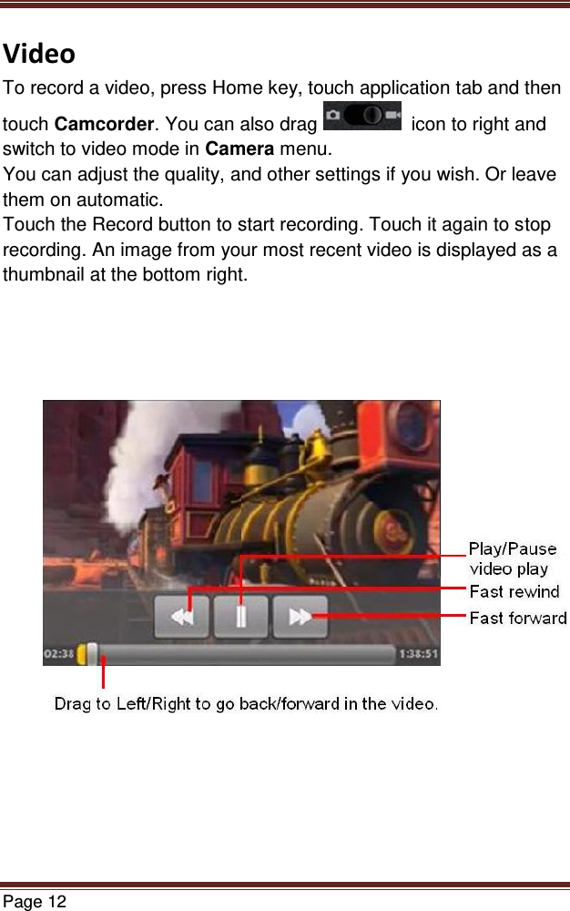   Page 12  Video To record a video, press Home key, touch application tab and then touch Camcorder. You can also drag    icon to right and switch to video mode in Camera menu. You can adjust the quality, and other settings if you wish. Or leave them on automatic. Touch the Record button to start recording. Touch it again to stop recording. An image from your most recent video is displayed as a  thumbnail at the bottom right.               