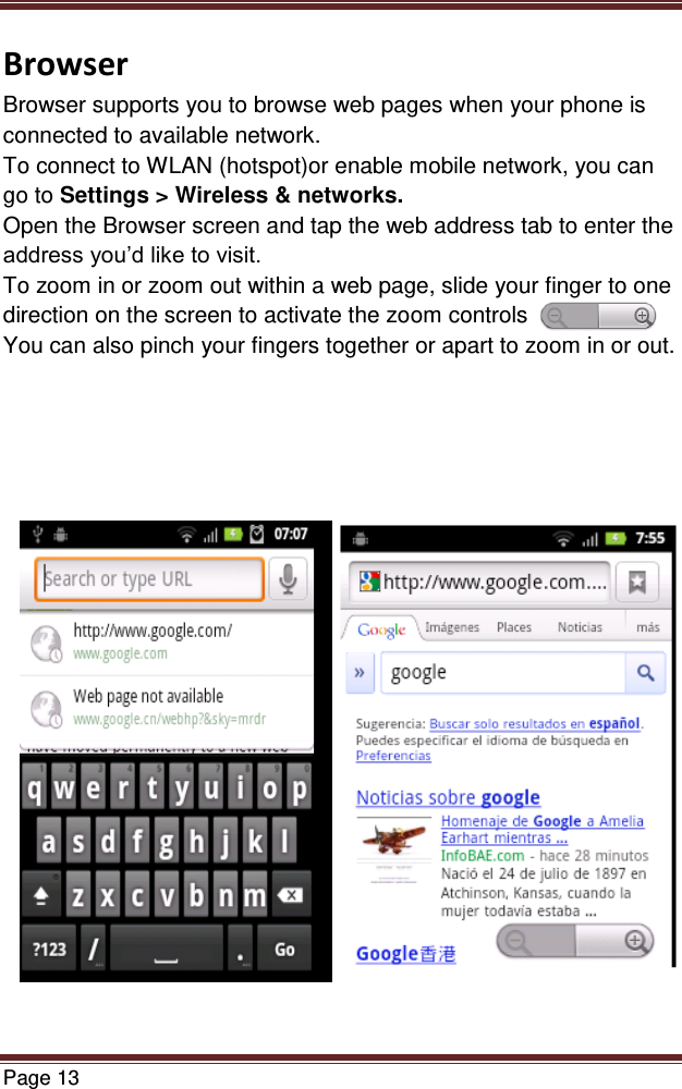   Page 13  Browser Browser supports you to browse web pages when your phone is connected to available network. To connect to WLAN (hotspot)or enable mobile network, you can go to Settings &gt; Wireless &amp; networks. Open the Browser screen and tap the web address tab to enter the address you’d like to visit. To zoom in or zoom out within a web page, slide your finger to one direction on the screen to activate the zoom controls You can also pinch your fingers together or apart to zoom in or out.               